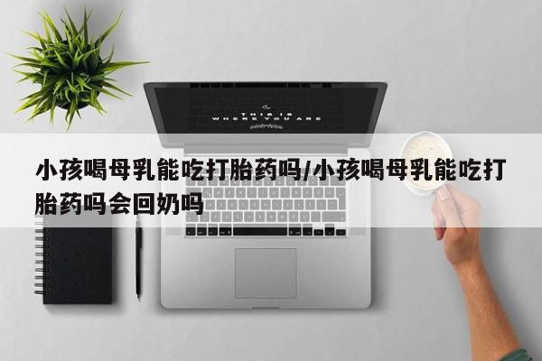 米非米索购买方式小孩喝母乳能吃打胎药吗/小孩喝母乳能吃打胎药吗会回奶吗