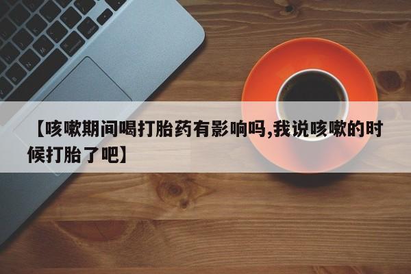 米非米索购买方式【咳嗽期间喝打胎药有影响吗,我说咳嗽的时候打胎了吧】