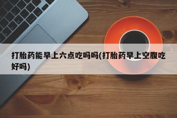 米非米索购买方式打胎药能早上六点吃吗吗(打胎药早上空腹吃好吗)