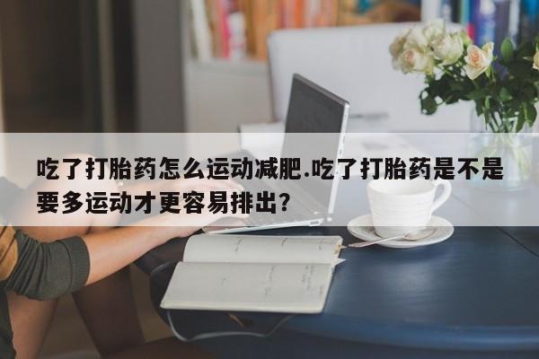 米非米索购买方式吃了打胎药怎么运动减肥.吃了打胎药是不是要多运动才更容易排出？