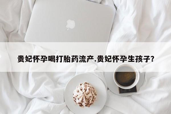 米非米索购买方式贵妃怀孕喝打胎药流产.贵妃怀孕生孩子？