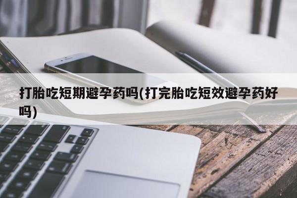米非米索购买方式打胎吃短期避孕药吗(打完胎吃短效避孕药好吗)