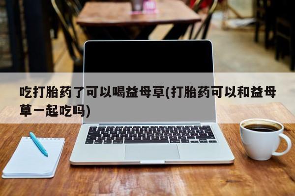 米非米索购买方式吃打胎药了可以喝益母草(打胎药可以和益母草一起吃吗)