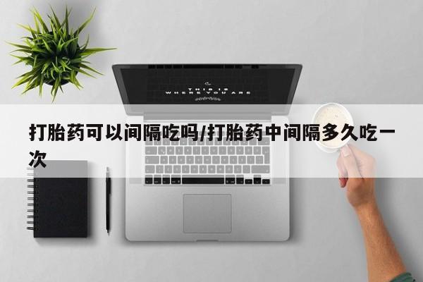 米非米索购买方式打胎药可以间隔吃吗/打胎药中间隔多久吃一次