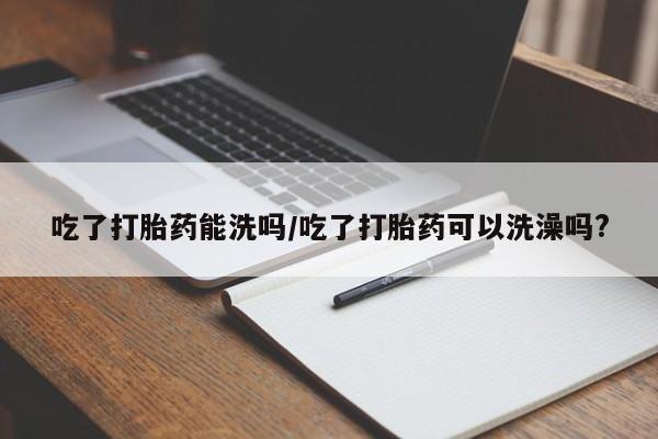 米非米索购买方式吃了打胎药能洗吗/吃了打胎药可以洗澡吗?