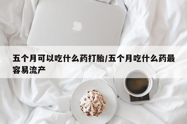 米非米索购买方式五个月可以吃什么药打胎/五个月吃什么药最容易流产