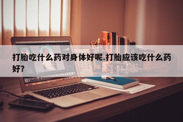 米非米索购买方式打胎吃什么药对身体好呢.打胎应该吃什么药好？
