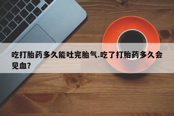 米非米索购买方式吃打胎药多久能吐完胎气.吃了打胎药多久会见血？