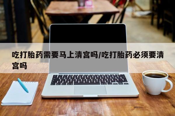 米非米索购买方式吃打胎药需要马上清宫吗/吃打胎药必须要清宫吗