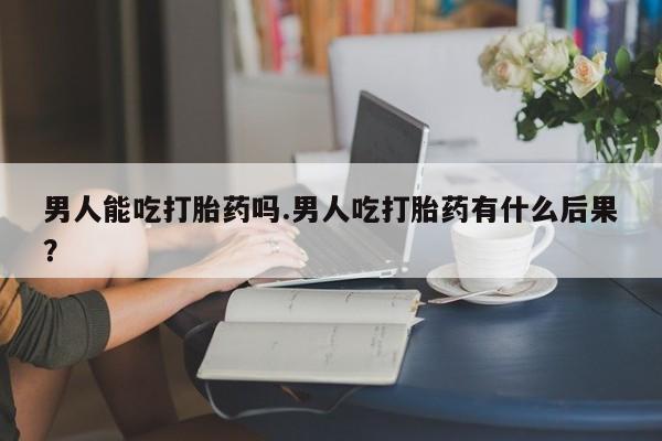 米非米索购买方式男人能吃打胎药吗.男人吃打胎药有什么后果？