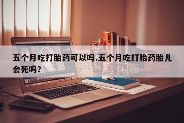 米非米索购买方式五个月吃打胎药可以吗.五个月吃打胎药胎儿会死吗？