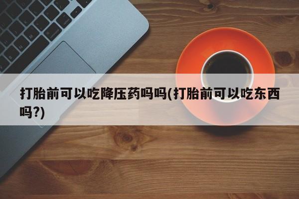 米非米索购买方式打胎前可以吃降压药吗吗(打胎前可以吃东西吗?)