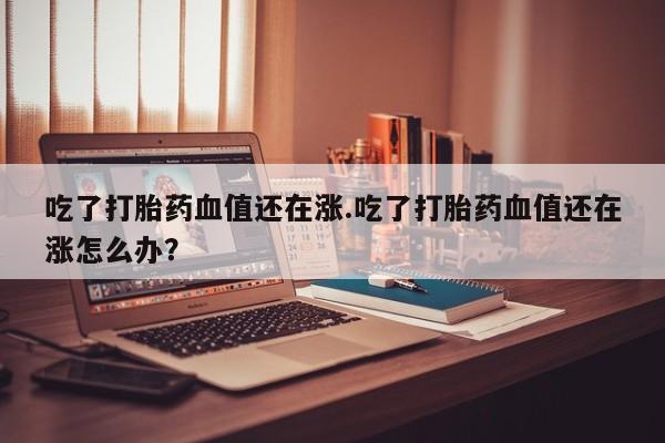 米非米索购买方式吃了打胎药血值还在涨.吃了打胎药血值还在涨怎么办?