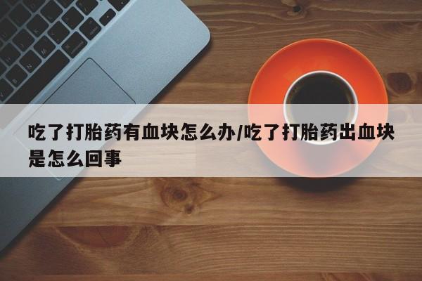 米非米索购买方式吃了打胎药有血块怎么办/吃了打胎药出血块是怎么回事
