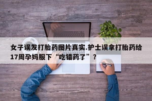 米非米索购买方式女子误发打胎药图片真实.护士误拿打胎药给17周孕妈服下“吃错药了”？