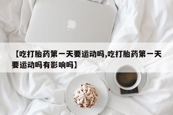 米非米索购买方式【吃打胎药第一天要运动吗,吃打胎药第一天要运动吗有影响吗】