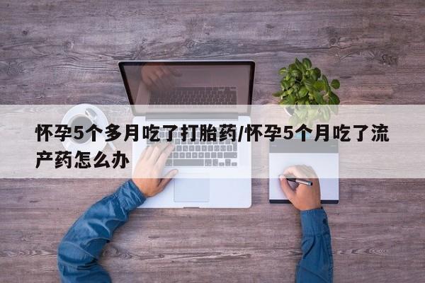 米非米索购买方式怀孕5个多月吃了打胎药/怀孕5个月吃了流产药怎么办