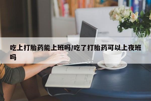 米非米索购买方式吃上打胎药能上班吗/吃了打胎药可以上夜班吗