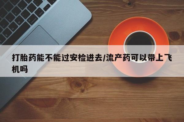 米非米索购买方式打胎药能不能过安检进去/流产药可以带上飞机吗
