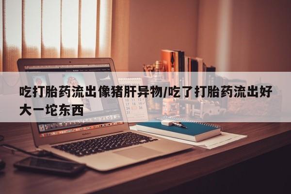 米非米索购买方式吃打胎药流出像猪肝异物/吃了打胎药流出好大一坨东西