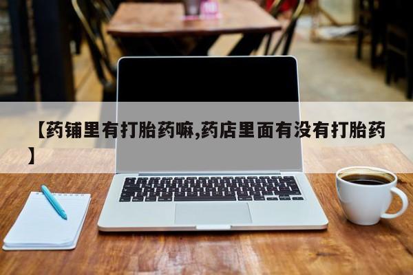 米非米索购买方式【药铺里有打胎药嘛,药店里面有没有打胎药】