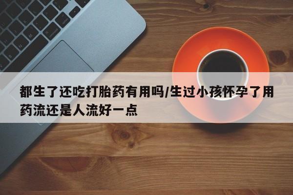 米非米索购买方式都生了还吃打胎药有用吗/生过小孩怀孕了用药流还是人流好一点