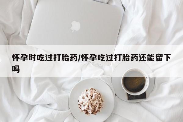 米非米索购买方式怀孕时吃过打胎药/怀孕吃过打胎药还能留下吗