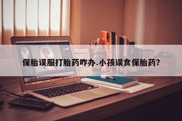 米非米索购买方式保胎误服打胎药咋办.小孩误食保胎药？
