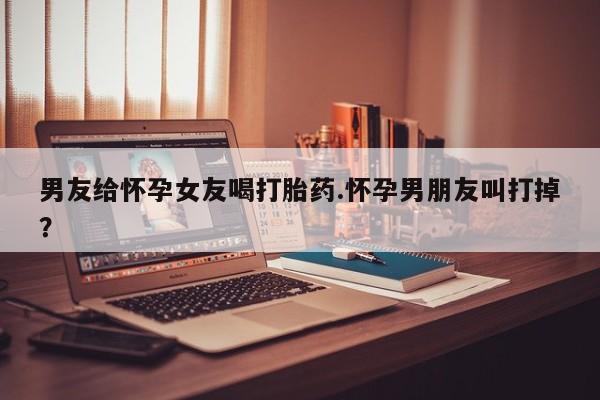 米非米索购买方式男友给怀孕女友喝打胎药.怀孕男朋友叫打掉？
