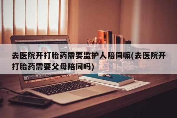 米非米索购买方式去医院开打胎药需要监护人陪同嘛(去医院开打胎药需要父母陪同吗)