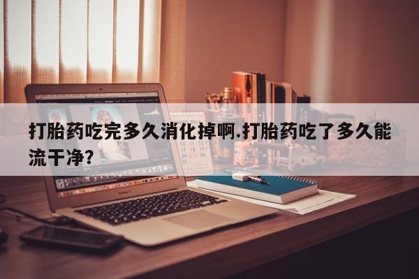 米非米索购买方式打胎药吃完多久消化掉啊.打胎药吃了多久能流干净？