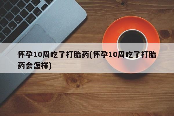 米非米索购买方式怀孕10周吃了打胎药(怀孕10周吃了打胎药会怎样)