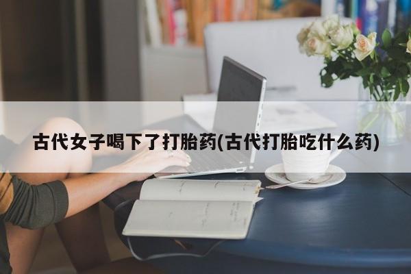 米非米索购买方式古代女子喝下了打胎药(古代打胎吃什么药)