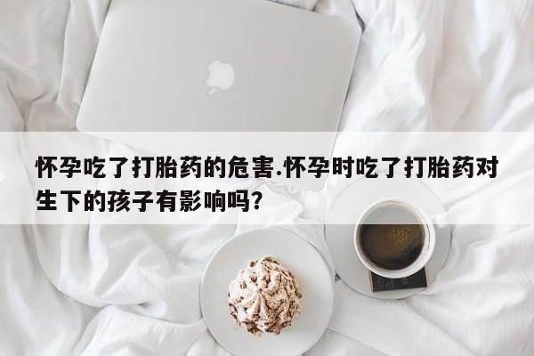 米非米索购买方式怀孕吃了打胎药的危害.怀孕时吃了打胎药对生下的孩子有影响吗？