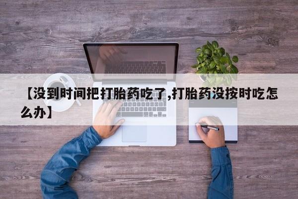 米非米索购买方式【没到时间把打胎药吃了,打胎药没按时吃怎么办】