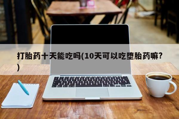 米非米索购买方式打胎药十天能吃吗(10天可以吃堕胎药嘛?)