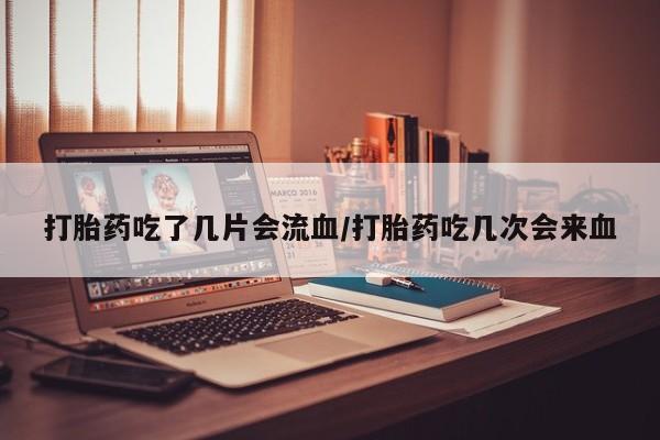 米非米索购买方式打胎药吃了几片会流血/打胎药吃几次会来血