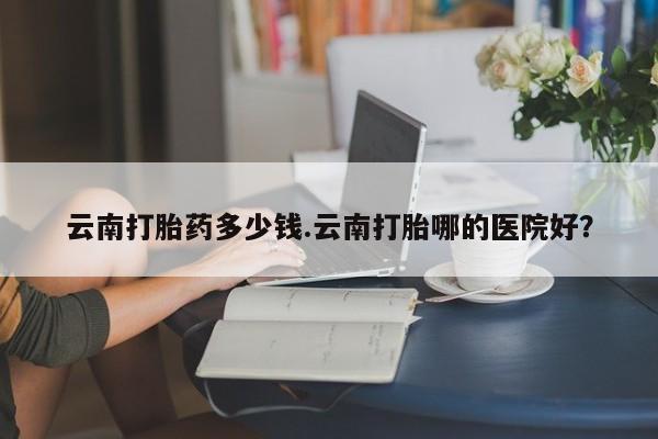 米非米索购买方式云南打胎药多少钱.云南打胎哪的医院好？