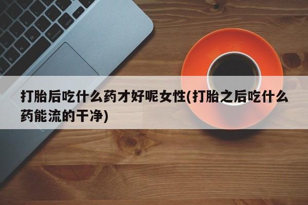 米非米索购买方式打胎后吃什么药才好呢女性(打胎之后吃什么药能流的干净)