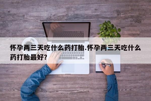 米非米索购买方式怀孕两三天吃什么药打胎.怀孕两三天吃什么药打胎最好？