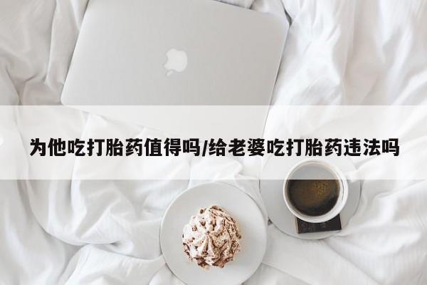 米非米索购买方式为他吃打胎药值得吗/给老婆吃打胎药违法吗