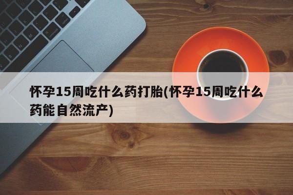 米非米索购买方式怀孕15周吃什么药打胎(怀孕15周吃什么药能自然流产)