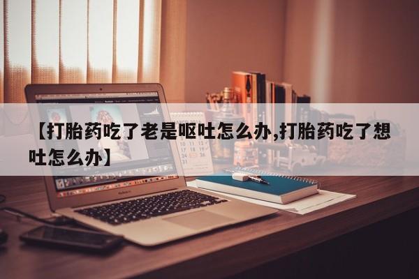 米非米索购买方式【打胎药吃了老是呕吐怎么办,打胎药吃了想吐怎么办】