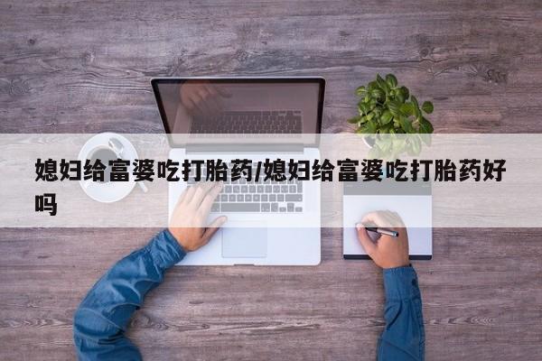 米非米索购买方式媳妇给富婆吃打胎药/媳妇给富婆吃打胎药好吗