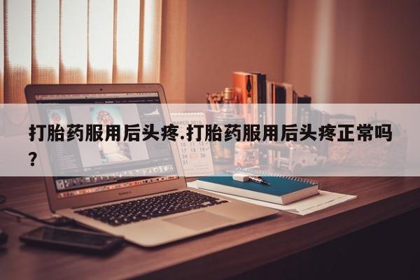 米非米索购买方式打胎药服用后头疼.打胎药服用后头疼正常吗？