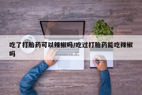 米非米索购买方式吃了打胎药可以辣椒吗/吃过打胎药能吃辣椒吗