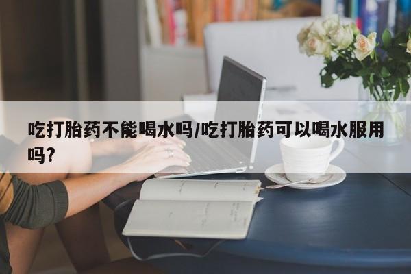 米非米索购买方式吃打胎药不能喝水吗/吃打胎药可以喝水服用吗?