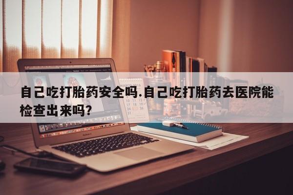 米非米索购买方式自己吃打胎药安全吗.自己吃打胎药去医院能检查出来吗？