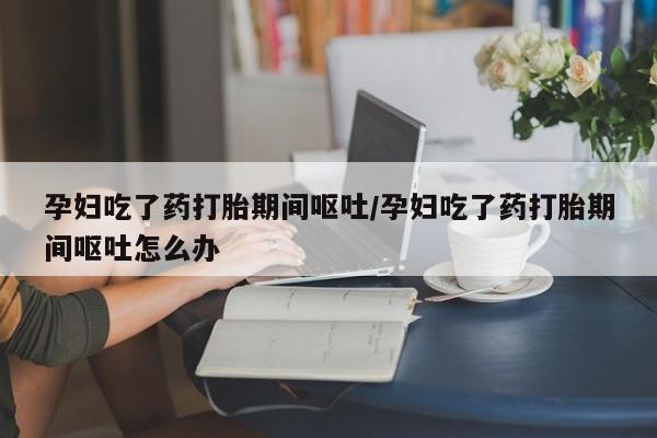 米非米索购买方式孕妇吃了药打胎期间呕吐/孕妇吃了药打胎期间呕吐怎么办