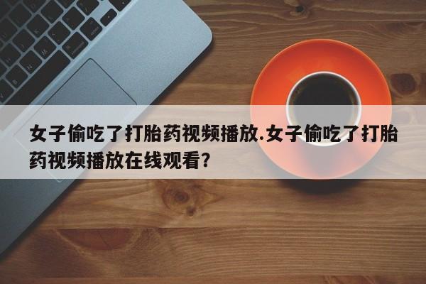 米非米索购买方式女子偷吃了打胎药视频播放.女子偷吃了打胎药视频播放在线观看？